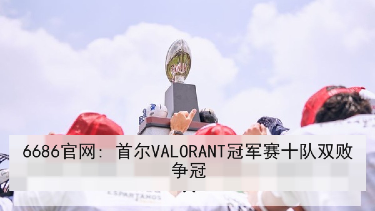 6686官网: 首尔VALORANT冠军赛十队双败争冠