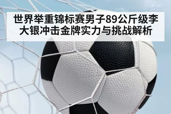 世界举重锦标赛男子89公斤级李大银冲击金牌实力与挑战解析