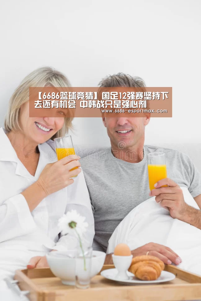 【6686篮球竞猜】国足12强赛坚持下去还有机会 中韩战只是强心剂(图1) 6686官方网站